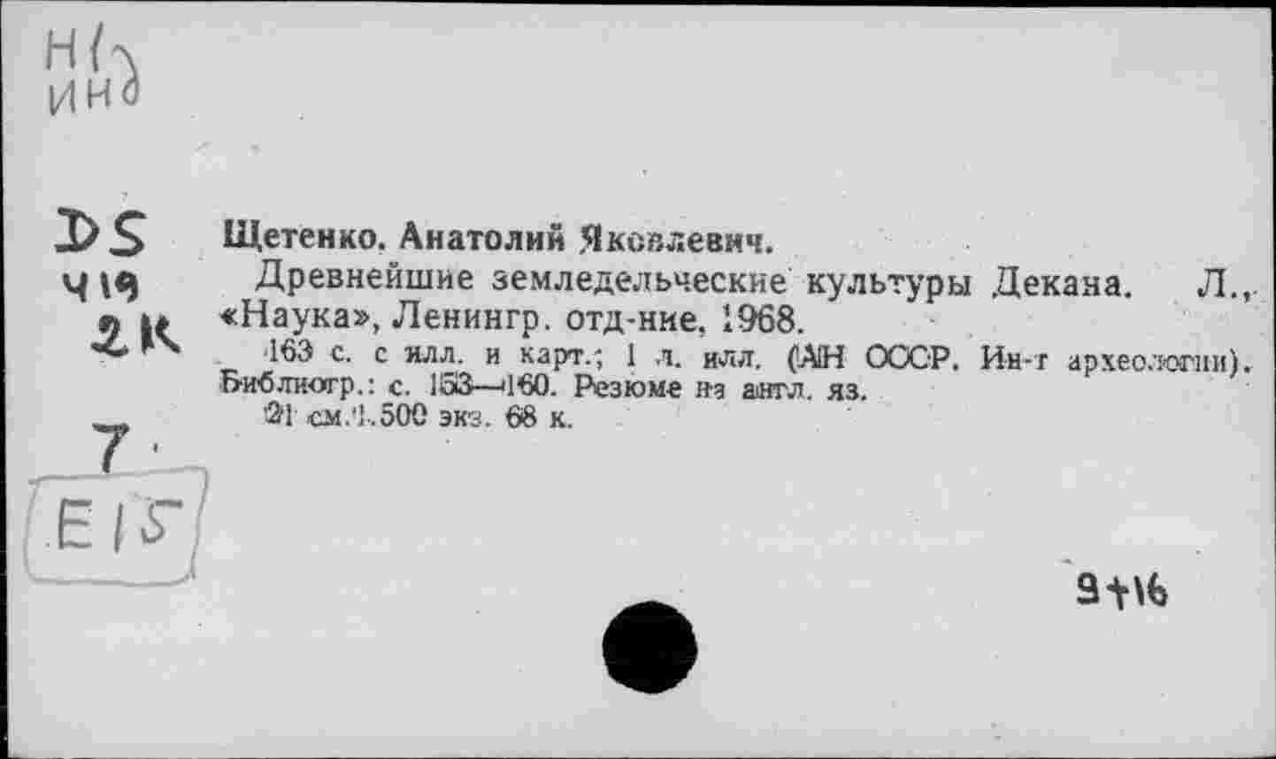 ﻿Н К имЗ
3>S
4WJ
Щетенко, Анатолии Яковлевич.
Древнейшие земледельческие культуры Декана. Л.,. «Наука», Ленингр. отд-нке, 1968.
163 с. с илл. и карт.; 1 л. иля. (АН СССР. Ин-т археологии). Ьиблиогр.: с. 153—'160. Резюме на англ. яз.
>21 см.'1.500 экз. 68 к.
